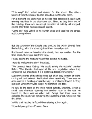 "This way!" Rod yelled and dashed for the street. The others
followed with the mob of Capeks speeding swiftly after them.
For a moment the scene was as he had first observed it, quiet with
moving machines in the afternoon sun. Then, as they burst out of
the building, there was an abrupt cessation of activity. All stopped,
craned their black neck cords and stared.
"Come on!" Rod yelled to his human allies and sped up the street,
not knowing where.
But the surprise of the Capeks was brief. As the swarm poured from
the building, all in the streets joined them in mad pursuit.
Rod turned down a deserted side street, then up another. For the
time being, they were lost from view.
Finally, seeing the humans wearily fall behind, he halted.
"How do we leave the city?" he asked.
"We cannnot leave Detroy. We would surely die outside," panted
Ralph. "The Capeks destroyed all life and vegetation when they
conquered our ancestors; it is a blistering desert everywhere."
Suddenly a horde of machines rolled out of an alley in front of them,
cutting off their retreat. Red looked about frantically. There was an
open door in a building across the way. He motioned toward it. They
ran over. When they were inside, he slammed the door.
He saw to the locks as the mob halted outside, shouting. It was a
small, bare chamber, opening into another room at the rear. He
looked in; there was no other exit. Except that there were no
cabinets, the room was similar to the quarters of 83, where he had
first been.
In this brief respite, he found them staring at him again.
"How did you get here?" asked Daro.
 