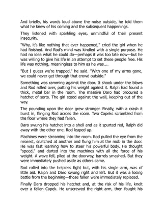 And briefly, his words loud above the noise outside, he told them
what he knew of his coming and the subsequent happenings.
They listened with sparkling eyes, unmindful of their present
insecurity.
"Why, it's like nothing that ever happened," cried the girl when he
had finished. And Rod's mind was kindled with a single purpose. He
had no idea what he could do—perhaps it was too late now—but he
was willing to give his life in an attempt to set these people free. His
life was nothing, meaningless to him as he was....
"But I guess we're trapped," he said. "With one of my arms gone,
we could never get through that crowd outside."
Something was ramming against the door. It shook under the blows
and Rod rolled over, putting his weight against it. Ralph had found a
thick, metal bar in the room. The massive Daro had procured a
hatchet of sorts. The girl stood against the wall, keeping out of the
way.
The pounding upon the door grew stronger. Finally, with a crash it
burst in, flinging Rod across the room. Two Capeks scrambled from
the floor where they had fallen.
Daro swung his hatchet into a shell and as it spurted red, Ralph did
away with the other one. Rod leaped up.
Machines were streaming into the room. Rod pulled the eye from the
nearest, snatched at another and flung him at the mob in the door.
He was fast learning how to steer his powerful body. He thought
"speed," and darted into the machines with all the force of his
weight. A wave fell, piled at the doorway, barrels smashed. But they
were immediately pushed aside as others came.
Rod rolled into the helpless fight but, with his single arm, was of
little aid. Ralph and Daro swung right and left. But it was a losing
battle from the beginning—those fallen were immediately replaced.
Finally Daro dropped his hatchet and, at the risk of his life, knelt
over a fallen Capek. He unscrewed the right arm, then fought his
 