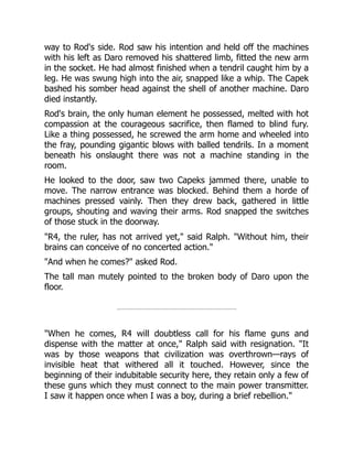 way to Rod's side. Rod saw his intention and held off the machines
with his left as Daro removed his shattered limb, fitted the new arm
in the socket. He had almost finished when a tendril caught him by a
leg. He was swung high into the air, snapped like a whip. The Capek
bashed his somber head against the shell of another machine. Daro
died instantly.
Rod's brain, the only human element he possessed, melted with hot
compassion at the courageous sacrifice, then flamed to blind fury.
Like a thing possessed, he screwed the arm home and wheeled into
the fray, pounding gigantic blows with balled tendrils. In a moment
beneath his onslaught there was not a machine standing in the
room.
He looked to the door, saw two Capeks jammed there, unable to
move. The narrow entrance was blocked. Behind them a horde of
machines pressed vainly. Then they drew back, gathered in little
groups, shouting and waving their arms. Rod snapped the switches
of those stuck in the doorway.
"R4, the ruler, has not arrived yet," said Ralph. "Without him, their
brains can conceive of no concerted action."
"And when he comes?" asked Rod.
The tall man mutely pointed to the broken body of Daro upon the
floor.
"When he comes, R4 will doubtless call for his flame guns and
dispense with the matter at once," Ralph said with resignation. "It
was by those weapons that civilization was overthrown—rays of
invisible heat that withered all it touched. However, since the
beginning of their indubitable security here, they retain only a few of
these guns which they must connect to the main power transmitter.
I saw it happen once when I was a boy, during a brief rebellion."
 