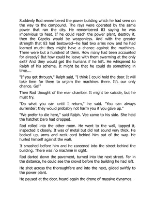 Suddenly Rod remembered the power building which he had seen on
the way to the compound. The rays were operated by the same
power that ran the city. He remembered 83 saying he was
impervious to heat. If he could reach the power plant, destroy it,
then the Capeks would be weaponless. And with the greater
strength that 83 had bestowed—he had two arms now and he had
learned much—they might have a chance against the machines.
There were but a hundred of them. How many had been accounted
for already? But how could he leave with them swarming at the only
exit? And they would get the humans if he left. He whispered to
Ralph of his scheme. It might be that he could do something in
time....
"If you got through," Ralph said, "I think I could hold the door. It will
take time for them to unjam the machines there. It's our only
chance. Go!"
Then Rod thought of the rear chamber. It might be suicide, but he
must try.
"Do what you can until I return," he said. "You can always
surrender; they would probably not harm you if you gave up."
"We prefer to die here," said Ralph. Vee came to his side. She held
the hatchet Daro had dropped.
Rod rolled into the other room. He went to the wall, tapped it,
inspected it closely. It was of metal but did not sound very thick. He
backed up, arms and neck cord behind him out of the way. He
hurled himself against the wall.
It smashed before him and he careened into the street behind the
building. There was no machine in sight.
Rod darted down the pavement, turned into the next street. Far in
the distance, he could see the crowd before the building he had left.
He shot across the thoroughfare and into the next, glided swiftly to
the power plant.
He paused at the door, heard again the drone of massive dynamos.
 