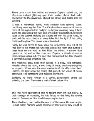 There came a cry from within and several Capeks rushed out, the
afternoon sunlight glittering upon their number plates. Rod hurled
one heavily to the pavement, eluded the others and darted into the
building.
It was a monstrous room, walls studded with glowing tubes,
machinery covering the floor. The Capeks—there were six of them—
came at him again but he dodged. He began smashing every tube in
sight. He sped along the wall, one arm rigidly outstretched, breaking
tubes as he passed. Holding the Capeks off with his other hand, he
encircled the room, shattered every tube. But the light of the ceiling
continued to glow. The power was unimpaired.
Finally he was forced to turn upon his tormentors. Two fell at the
first blow of his metal fist. One fled across the room and pushed a
large lever on the wall, as Rod killed the others. A narrow door
opened at the end of the room and Capeks, a steady stream of
them, began rolling out. The one who had opened the door shouted
a command as Rod smashed him.
The machines drew near, then rushed in a body. Rod retreated,
wheeled about the room, a mad thing of metal, breaking everything
in his path. Where was the main mechanism? His efforts had been
useless, the light upon the ceiling still glowed, the whine of power
continued. The controlling unit must be elsewhere.
Suddenly he found himself in a corner, surrounded, others still
entering the door. They were a wall of steel before him.
The first wave approached and he fought them off. But slowly, by
their strength of numbers, he was forced to the floor, his wheels
knocked from under him, tendrils covering his arms.
They lifted him, marched to the center of the room. He was caught,
He had failed! Mankind would continue in their power, they would be
 