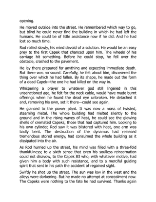 opening.
He moved outside into the street. He remembered which way to go,
but blind he could never find the building in which he had left the
humans. He could be of little assistance now if he did. And he had
lost so much time.
Rod rolled slowly, his mind devoid of a solution. He would be an easy
prey to the first Capek that chanced upon him. The wheels of his
carriage hit something. Before he could stop, he fell over the
obstacle, crashed to the pavement.
He lay there prepared for anything and expecting immediate death.
But there was no sound. Carefully, he felt about him, discovered the
thing over which he had fallen. By its shape, he made out the form
of a dead Capek—the one he had killed on the way in.
Whispering a prayer to whatever god still lingered in this
unsanctioned age, he felt for the neck cable, would have made burnt
offerings when he found the dead eye unbroken. He detached it
and, removing his own, set it there—could see again.
He glanced to the power plant. It was now a mass of twisted,
steaming metal. The whole building had melted silently to the
ground and in the rising waves of heat, he could see the glowing
shells of cremated Capeks, those that had captured him. Looking to
his own cylinder, Rod saw it was blistered with heat, one arm was
badly bent. The destruction of the dynamos had released
tremendous stored energy, had consumed the whole building as it
dissipated into the air.
As Rod hurried up the street, his mind was filled with a three-fold
thankfulness; to a sixth sense that even his soulless reincarnation
could not disavow, to the Capek 83 who, with whatever motive, had
given him a body with such resistance, and to a merciful guiding
spirit that sent in his path the accident of regained sight.
Swiftly he shot up the street. The sun was low in the west and the
alleys were darkening. But he made no attempt at concealment now.
The Capeks were nothing to the fate he had survived. Thanks again
 