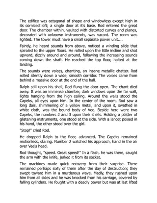 The edifice was octagonal of shape and windowless except high in
its corniced loft; a single door at it's base. Rod entered the great
door. The chamber within, vaulted with distorted curves and planes,
decorated with unknown instruments, was vacant. The room was
lighted. The tower must have a small separate power unit....
Faintly, he heard sounds from above, noticed a winding slide that
spiraled to the upper floors. He rolled upon the little incline and shot
upward, dizzily around and around, following the increasing sounds
coming down the shaft. He reached the top floor, halted at the
landing.
The sounds were voices, chanting, an insane metallic chatter. Rod
rolled silently down a wide, smooth corridor. The voices came from
behind a massive door at the end of the hall.
Ralph still upon his shell, Rod flung the door open. The chant died
away. It was an immense chamber, dark windows upon the far wall,
lights hanging from the high ceiling. Around the walls stood the
Capeks, all eyes upon him. In the center of the room, Rod saw a
long dais, shimmering of a yellow metal, and upon it, swathed in
white cloth, was the bound body of Vee. Beside here were two
Capeks, the numbers 2 and 3 upon their shells. Holding a platter of
glistening instruments, one stood at the side. With a lancet poised in
his hand, the other stood over the girl.
"Stop!" cried Rod.
He dropped Ralph to the floor, advanced. The Capeks remained
motionless, staring. Number 2 watched his approach, hand in the air
over Vee's head.
Rod thought, "speed. Great speed!" In a flash, he was there, caught
the arm with the knife, jerked it from its socket.
The machines made quick recovery from their surprise. There
remained perhaps sixty of them after the day of destruction; they
swept toward him in a murderous wave. Madly, they rushed upon
him from all sides and he was knocked from his carriage, covered by
falling cylinders. He fought with a deadly power but was at last lifted
 