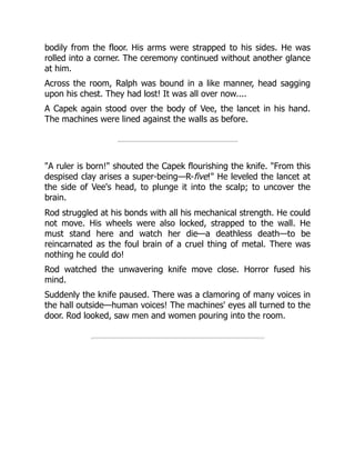 bodily from the floor. His arms were strapped to his sides. He was
rolled into a corner. The ceremony continued without another glance
at him.
Across the room, Ralph was bound in a like manner, head sagging
upon his chest. They had lost! It was all over now....
A Capek again stood over the body of Vee, the lancet in his hand.
The machines were lined against the walls as before.
"A ruler is born!" shouted the Capek flourishing the knife. "From this
despised clay arises a super-being—R-five!" He leveled the lancet at
the side of Vee's head, to plunge it into the scalp; to uncover the
brain.
Rod struggled at his bonds with all his mechanical strength. He could
not move. His wheels were also locked, strapped to the wall. He
must stand here and watch her die—a deathless death—to be
reincarnated as the foul brain of a cruel thing of metal. There was
nothing he could do!
Rod watched the unwavering knife move close. Horror fused his
mind.
Suddenly the knife paused. There was a clamoring of many voices in
the hall outside—human voices! The machines' eyes all turned to the
door. Rod looked, saw men and women pouring into the room.
 