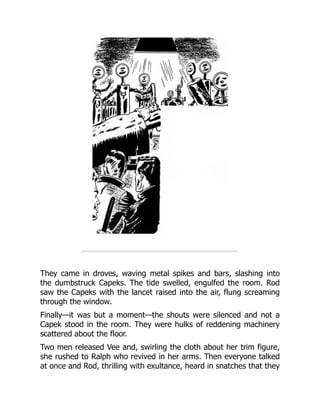 They came in droves, waving metal spikes and bars, slashing into
the dumbstruck Capeks. The tide swelled, engulfed the room. Rod
saw the Capeks with the lancet raised into the air, flung screaming
through the window.
Finally—it was but a moment—the shouts were silenced and not a
Capek stood in the room. They were hulks of reddening machinery
scattered about the floor.
Two men released Vee and, swirling the cloth about her trim figure,
she rushed to Ralph who revived in her arms. Then everyone talked
at once and Rod, thrilling with exultance, heard in snatches that they
 