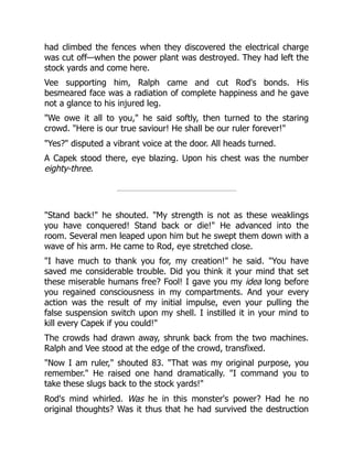 had climbed the fences when they discovered the electrical charge
was cut off—when the power plant was destroyed. They had left the
stock yards and come here.
Vee supporting him, Ralph came and cut Rod's bonds. His
besmeared face was a radiation of complete happiness and he gave
not a glance to his injured leg.
"We owe it all to you," he said softly, then turned to the staring
crowd. "Here is our true saviour! He shall be our ruler forever!"
"Yes?" disputed a vibrant voice at the door. All heads turned.
A Capek stood there, eye blazing. Upon his chest was the number
eighty-three.
"Stand back!" he shouted. "My strength is not as these weaklings
you have conquered! Stand back or die!" He advanced into the
room. Several men leaped upon him but he swept them down with a
wave of his arm. He came to Rod, eye stretched close.
"I have much to thank you for, my creation!" he said. "You have
saved me considerable trouble. Did you think it your mind that set
these miserable humans free? Fool! I gave you my idea long before
you regained consciousness in my compartments. And your every
action was the result of my initial impulse, even your pulling the
false suspension switch upon my shell. I instilled it in your mind to
kill every Capek if you could!"
The crowds had drawn away, shrunk back from the two machines.
Ralph and Vee stood at the edge of the crowd, transfixed.
"Now I am ruler," shouted 83. "That was my original purpose, you
remember." He raised one hand dramatically. "I command you to
take these slugs back to the stock yards!"
Rod's mind whirled. Was he in this monster's power? Had he no
original thoughts? Was it thus that he had survived the destruction
 