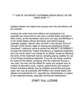 *** END OF THE PROJECT GUTENBERG EBOOK REVOLT ON THE
EARTH-STAR ***
Updated editions will replace the previous one—the old editions will
be renamed.
Creating the works from print editions not protected by U.S.
copyright law means that no one owns a United States copyright in
these works, so the Foundation (and you!) can copy and distribute it
in the United States without permission and without paying
copyright royalties. Special rules, set forth in the General Terms of
Use part of this license, apply to copying and distributing Project
Gutenberg™ electronic works to protect the PROJECT GUTENBERG™
concept and trademark. Project Gutenberg is a registered trademark,
and may not be used if you charge for an eBook, except by following
the terms of the trademark license, including paying royalties for use
of the Project Gutenberg trademark. If you do not charge anything
for copies of this eBook, complying with the trademark license is
very easy. You may use this eBook for nearly any purpose such as
creation of derivative works, reports, performances and research.
Project Gutenberg eBooks may be modified and printed and given
away—you may do practically ANYTHING in the United States with
eBooks not protected by U.S. copyright law. Redistribution is subject
to the trademark license, especially commercial redistribution.
START: FULL LICENSE
 