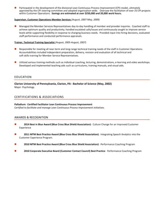  Participated in the development of the divisional Lean Continuous Process Improvement (CPI) model, ultimately
approved by the CPI steering committee and adopted organization-wide. Oversaw the facilitation of over 25 CPI projects
within Customer Operations. Savings are estimated at over $250,000 and 20,000 work hours.
Supervisor, Customer Operations Member Services (August, 2007-May, 2009)
 Managed the Member Services Representatives day-to-day handling of member and provider inquiries. Coached staff to
achieve optimum quality and productivity; handled escalated calls/issues and continuously sought to improve service
levels while supporting flexibility in response to changing business needs. Provided input into hiring decisions, evaluated
staff performance and conducted performance appraisals.
Trainer, Technical Training Specialist (August, 2005-August, 2007)
 Responsible for meeting all near-term and long-range technical training needs of the staff in Customer Operations.
Accountabilities included independent preparation, delivery, revision and evaluation of all technical and
soft skills training for Member Service Representatives.
 Utilized various training methods such as individual coaching, lecturing, demonstrations, e-learning and video workshops.
Developed and implemented teaching aids such as curriculums, training manuals, and visual aids.
EDUCATION
Clarion University of Pennsylvania, Clarion, PA - Bachelor of Science (May, 2002)
Major: Psychology
CERTIFICATIONS & ASSOCIATIONS
Palladium: Certified Facilitator Lean Continuous Process Improvement
Certified to facilitate and manage Lean Continuous Process Improvement initiatives.
AWARDS & RECOGNITION
 2014 Best in Blue Award (Blue Cross Blue Shield Association): Culture Change for an Improved Customer
Experience
 2011 MTM Best Practice Award (Blue Cross Blue Shield Association): Integrating Speech Analytics into the
Customer Experience Program.
 2010 MTM Best Practice Award (Blue Cross Blue Shield Association): Performance Coaching Program
 2010 Corporate Executive Board (Customer Contact Council) Best Practice: Performance Coaching Program
 