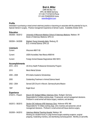 Bret A. Miller
CMR 445 Box 133
APO, AE 09046 Germany
011+49+1712732318 iPhone
011+49+70346555530 Home
bretmiller@dvm.com
Profile
Interested in purchasing a mixed animal veterinary practice or becoming an associate with the potential for buy-in.
Special interest in surgery. Practice management experience of almost 4 years. Availability October 2018.
Education
09/2008 – 05/2012 University of Wisconsin-Madison School of Veterinary Medicine, Madison, WI
Doctor of Veterinary Medicine; GPA 3.6
09/2004 – 04/2008 Brigham Young University-Idaho, Rexburg, ID
B.S. in Animal Science; GPA 3.8
Licensure
Current Wisconsin #6817-50
Current USDA Accredited, New Mexico #068144
Current Foreign Animal Disease Diagnostician #48-16815
Accomplishments
2010 – 2012 US Army Health Professional Scholarship Program
2010 Merck Merial Scholar
2005 – 2008 BYU-Idaho Academic Scholarships
2005 Outstanding Freshman in Animal Science Award
2002 – 2004 Served LDS Church in Munich, Germany/Austria Mission
1997 Eagle Scout
Experience
07/2015 – Present Branch OIC Stuttgart Military Veterinary Clinic, Stuttgart, Germany
Responsible for 9 military working dogs, 13 personnel, and all management decisions.
Proficient in small animal soft tissue surgery, medicine, and dentistry.
05/2012 – 06/2015 Section OIC Holloman AFB Veterinary Clinic, Holloman AFB, NM
Responsible for 10 military working dogs, clinic inventory and personnel, and all
management decisions. Proficient in small animal soft tissue elective surgery.
05/2009 – 04/2010 Veterinary Medical Teaching Hospital, Madison, WI
Working as a student hourly in Large Animal Surgery assisting surgeons, surgical
prepping, moderating inventory, and disinfecting rooms/equipment. Monthly on-call shifts.
 