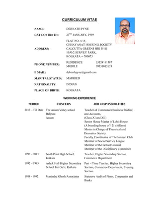CURRICULUM VITAE
NAME: DEBNATH PYNE
DATE OF BIRTH: 23RD
JANUARY, 1969
ADDRESS:
FLAT NO. 4/16
CHHAYANAT HOUSING SOCIETY
CALCUTTA GREENS HIG PH II
1050/2 SURVEY PARK,
KOLKATA -- 700075
PHONE NUMBER:
RESIDENCE
MOBILE
03324161387
09331012623
E MAIL: debnathpyne@gmail.com
MARITAL STATUS: MARRIED
NATIONALITY: INDIAN
PLACE OF BIRTH: KOLKATA
WORKING EXPERIENCE
PERIOD CONCERN JOB RESPONSIBILITIES
2013 – Till Date The Assam Valley school
Balipara
Assam
Teacher of Commerce (Business Studies)
and Accounts,
(Class XI and XII)
Senior House Master of Lohit House
(A boarding house of 121 children)
Master in Charge of Theatrical and
Dramatics Society
Faculty Coordinator of The Interact Club
Member of Social Service League
Member of the School Council
Member of the Disciplinary Committee
1992 – 2013 South Point High School,
Kolkata
Teacher, Higher Secondary Section,
Commerce Department
1992 – 1995 Ashok Hall Higher Secondary
School For Girls; Kolkata
Part – Time Teacher, Higher Secondary
Section, Commerce Department, Evening
Section
1988 - 1992 Manindra Ghosh Associates Statutory Audit of Firms, Companies and
Banks
 