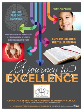 CEDAR LAKE SEVENTH-DAY ADVENTIST ELEMENTARY SCHOOL
P.O. Box 218, 7195 Academy Road | Cedar Lake, MI 48812-0218
K — 8TH GRADE APPLICATIONS AVAILABLE UPON REQUEST P 989.427.5614 | E office@clesda.org
EXCELLENCE
EMPHASIS ON FAITH&
SPIRITUAL NURTURING
POSITIVE PEER PRESSURE
STELLAR
ACADEMIC
STANDARDS
 PERSONAL ATTENTIONINDIVIDUAL
INSTRUCTION FROM DEDICATED,
CHRISTIAN FACULTYSTAFF
A journey to
 