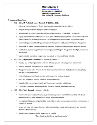 Udaya Kumar S
udaya.kmr.er@gmail.com
Mobile: +64-022-3188 911
Skype Id: udaya.kmr.er1
Visa Status: NZ Permanent Residency
*Can relocate and willing to travel extensively*
Professional Experience
 2013 – 2016, IT Technical Lead – Remark IT Solution Ltd..,
 Enterprise Technical Assistance Center global operations support and service delivery
 Program Management of multiple products lines and projects
 Worked closely with the IT Helpdesk and Service desk and ensured 99% availability of resource.
 Engage Problem Managers with repetitive issues, Liaise with Service delivery team, Technical delivery & Team
leaders/Mangers on service improvement or customer experience by adding value to the Support team.
 Employee Engagement; Client Engagement; Vendor Management and Customer Relationship Management
 Responsible for leading the development, establishment, provisioning, fielding and sustainment of systems.
 Lead Systems Engineer Support Teams in ensuring successful Program Management of multiple products lines
and projects.
 Report, establish and address program risk, issues; build an Integrated Master Schedule.
 2012 – 2013, Deployment technician – Remark IT Solution –
 Installing and configuring computer hardware, software, systems, networks, printers and scanners
 Migrated more than 5000 machines for various clients.
 Managed corporate Active Directory domain structure, domain controllers, disabled accounts, Group Policy,
DNS and Exchange experience
 Perform hardware, network, software and printer support for business computers
 Office 365, Share Point, Outlook installation and troubleshooting
 Supported daily monitoring and reporting of the user data protection and backups.
 Testing and Certification of new features and patches of software, hardware functionality.
 2009 – 2012, Tech Support – Creators Infotech,
 Providing First level resolution for all LANs, WANs internet/intranet, and VOIP devices with in SLA. If not
resolved Escalate to other resolver groups though appropriate channels
 Investigate and diagnose, using all available tools and knowledge to ensure a competent 1st level resolution or
workaround attempt
 Review root cause of the issue, document solution provided and engage resolver groups to take preventive
steps for further happening
 Maintaining pre-packaged Cisco IP applications on the LAN
 