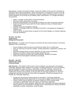 Duty Summary -: Support the assistant manager, ensuring the integrity of the accounts is maintained by
overseeing balance sheet reconciliations. Assist in the production of management accounts in line with
International Accounting Standards and company timescales. Support the accounts team to ensure all
reporting deadlines are met during the JD Edwards project implementation. FY13 Budget reformatting
into excel 2013.
• Review / Complete monthly balance sheet reconciliations.
• Reconcile monthly Intercompany accounting
• Assist with audit preparation such as payroll reconciliation and review of accruals processing.
• Support and testing of all areas within the Finance department during JD Edwards project
implementation.
• Complete month end management reporting
• Reformat FY13 Budget model from Excel 2003 to Excel 2013, and updating the management /
budgeting pack.
• Carry out ad-hoc accounting duties as required by the Finance Manager e.g. Analysis, Reporting,
Accounts maintenance.
Oct 2013 – Dec 2013
Tragus Group
Management Accountant
Duty Summary -: To provide cover for the group accountant who was recruiting positions in the finance
department due to restructuring.
• Ensure all balance sheet accounts are reconciled and signed off on a monthly basis
• Carry out month end and year-end activities, including depreciation, prepayments, provisions and
accruals
• Assist with inputting financial accounts information into year end tax computations
• Reporting and variance analysis of key Property related fixed costs
• Support the Financial Accountant with Central Overheads reporting and analysis
• Assist with fixed asset register maintenance and postings
May 2012 – Apr 2013
Vodafone UK Limited
Financial Analyst
Duty Summary -: The purpose of the role was to set up procedures and processes for the property /
Technology department within Vodafone and to provide a suitable presentation for month end reporting,
liaising with department heads and various stake holders to ascertain meaningful commercial and
financial information in order to improve the business performance. Another aspect of the role was
implementing processes and procedures to be used within the technology department for month end
management accounts and to train off- shore staff in the preparation of month end reporting for the
Property and Technology Department.
• Coordinating and producing financial reports for the Property / Technology Department,
identifying potential risk and opportunities for the business in relation to both cost and revenue.
• Produce monthly financial reporting and variance analysis for OPEX including insight
commentary to stakeholders within the Property and Technology department..
• First point of finance contact, providing support form both a commercial and financial perspective,
taking ownership and accountability for assigned areas of responsibility and working with various
stakeholders to deliver improvements across the group.
 