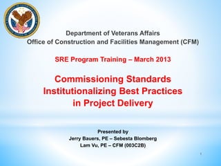 Department of Veterans Affairs 
Office of Construction and Facilities Management (CFM) 
SRE Program Training – March 2013 
Commissioning Standards 
Institutionalizing Best Practices 
in Project Delivery 
Presented by 
Jerry Bauers, PE – Sebesta Blomberg 
Lam Vu, PE – CFM (003C2B) 
1 
 