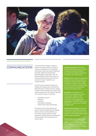 position the creative sector as a driver of
and Islands, delivering business opportunity
and highly skilled and well-paid jobs.
Achieving greater recognition of this, by
both businesses and the wider public, will
The interventions delivered through this
creative businesses in their efforts to develop
— Celebrating success,
— Research,
— Innovation,
—
— Public-Private sector partnerships.
networks to achieve effective, well-designed
creative talent.
COMMUNICATIONS
CREATIVE INDUSTRIES STRATEGY
Celebrating success: The Creative
successful local creative entrepreneurs
Research:
published and the biennial conference
publicised to show how HIE is leading
the debate on support for the creative
Innovation: The Highlands and
Islands will be presented as a place
preparedness to take risk and to
digital delivery, OUTWITH network, and
industries event.
International campaigns: Partnership
Public-private sector partnerships:
Projects delivered through strategic
alliances (e.g. with Technology Strategy
Board) will provide opportunities to
businesses.
10
 