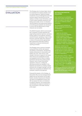 as Industry Networks, Regional Strategic
testing prior to wider roll-out. It is therefore
to ensure that the effectiveness of these
funding support for the networks should be
This Strategy covers a period of transition,
during which there will be vital research
and piloting of interventions, strengthening
trialling new ones. There will be a step
change in the level of support for the sector,
and targeted to suit the nature of creative
businesses and how they achieve growth.
Highlands and Islands as a leading creative
Following the adoption of this Strategy, an
details how the Interventions will be taken
will need to be established to ensure that
of the region.
EVALUATION
CREATIVE INDUSTRIES STRATEGY
KEY TOOLS FOR EFFECTIVE
EVALUATION:
rather than turnover and jobs to better
how value is created by creative
businesses.
applied consistently across all areas
of intervention.
- Focus on key factors affecting
and access, networks, etc.).
digitisation, online, provenance, etc.).
businesses which receive support
identify barriers to further growth and
a culture of dependency.
targets so that the value of rolling
properly assessed.
11
 