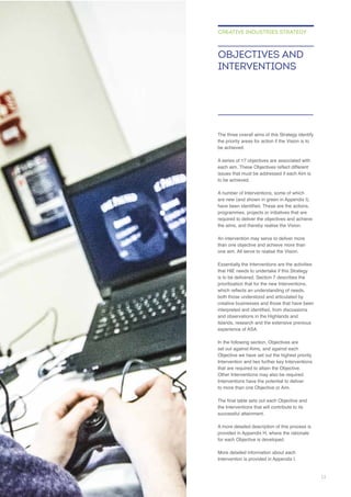 the priority areas for action if the Vision is to
be achieved.
to be achieved.
required to deliver the objectives and achieve
Essentially the Interventions are the activities
that HIE needs to undertake if this Strategy
prioritisation that for the new Interventions,
both those understood and articulated by
creative businesses and those that have been
and observations in the Highlands and
In the following section, Objectives are
Objective we have set out the highest priority
Intervention and two further key Interventions
that are required to attain the Objective.
Interventions have the potential to deliver
the Interventions that will contribute to its
for each Objective is developed.
OBJECTIVES AND
INTERVENTIONS
CREATIVE INDUSTRIES STRATEGY
13
 