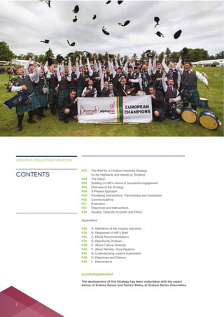 ACKNOWLEDGEMENT
The development of this Strategy has been undertaken with the expert
advice of Andrew Senior and Tamsin Bailey of Andrew Senior Associates.
P03 The Brief for a Creative Industries Strategy
for the Highlands and Islands of Scotland
P04 The Vision
P05
P06 Overview of the Strategy
P08 A Phased Approach
P09
P10
P11 Evaluation
P13 Objectives and Interventions
P24 Equality, Diversity, Inclusion and Ethics
Appendices
P26
P30
P32
P34 D. Opportunity Analysis
P38 E. About Cultural Diversity
P40
P42 G. Understanding creative businesses
P45 H. Objectives and Delivery
P48 I. Interventions
CONTENTS
CREATIVE INDUSTRIES STRATEGY
2
 