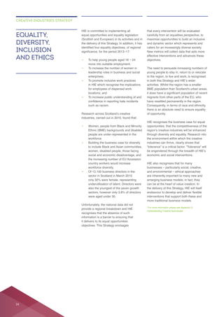 equal opportunities and equality legislation
(Scottish and European) in its activities and in
the delivery of this Strategy. In addition, it has
—
—
leadership roles in business and social
enterprises;
—
locations; and
— To increase public understanding of and
—
Ethnic (BME) backgrounds and disabled
people are under-represented in the
workforce.
— Building the business case for diversity
country workers would increase
workforce diversity.
—
underutilisation of talent. Directors were
also the youngest of the seven growth
Unfortunately, the national data did not
provide a regional breakdown and HIE
recognises that the absence of such
it delivers to its equal opportunities
objectives. This Strategy envisages
that every intervention will be evaluated
caters for an increasingly diverse society.
effective interventions and advances these
objectives.
young people to stay in, return to or relocate
to the region, to live and work, is recognised
there is an absolute need to ensure equality
of opportunity.
HIE recognises the business case for equal
through diversity and equality. Research into
industries can thrive, clearly shows that
“tolerance” is a critical factor. “Tolerance” will
can be at the heart of value creation. In
the delivery of this Strategy, HIE will itself
interventions that support both these and
Understanding Creative Businesses
EQUALITY,
DIVERSITY,
INCLUSION
AND ETHICS
CREATIVE INDUSTRIES STRATEGY
24
 