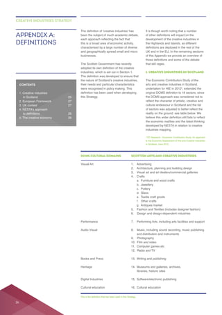 businesses.
their needs and particular characteristics
this Strategy.
the Highlands and Islands, as different
that still rages.
1. CREATIVE INDUSTRIES IN SCOTLAND
arts and creative industries in Scotland,
the DCMS approach was considered not to
cultural endeavour in Scotland and the list
developed by NESTA in relation to creative
APPENDIX A:
DEFINITIONS
CREATIVE INDUSTRIES STRATEGY
DCMS CULTURAL DOMAINS SCOTTISH ARTS AND CREATIVE INDUSTRIES
a. Furniture and wood crafts
b. Jewellery
c. Pottery
d. Glass
f. Other crafts
6. Design and design-dependent industries
libraries, historic sites
CONTENTS
26
 