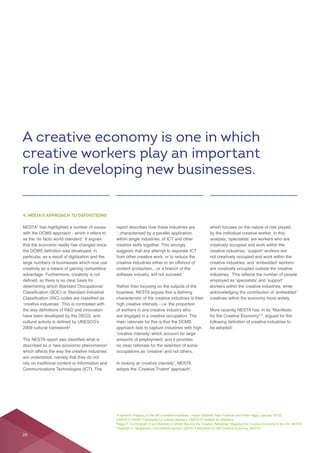 4. NESTA’S APPROACH TO DEFINITIONS
NESTA
with the DCMS approach - which it refers to
particular, as a result of digitisation and the
have been developed by the OECD, and
.
which affects the way the creative industries
report describes how these industries are
within single industries, of ICT and other
creative skills together. This strongly
creative industries either to an offshoot of
content production....or a branch of the
Rather than focusing on the outputs of the
characteristic of the creative industries is their
high creative intensity - i.e. the proportion
of workers in any creative industry who
are engaged in a creative occupation. The
approach fails to capture industries with high
,
which focuses on the nature of role played
by the individual creative worker. In this
creatively occupied and work within the
not creatively occupied and work within the
are creatively occupied outside the creative
workers within the creative industries, while
More recently NESTA has, in its “Manifesto
, argued for the
A creative economy is one in which
creative workers play an important
role in developing new businesses.
28
 