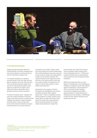 5. THE CREATIVE ECONOMY
well as contributors to quality of life.
This is achieved through the supply chain
region as a place that is creative, with a
strong and unique cultural offer, which
The Work Foundation study highlights the
drivers of the creative industries and assess
consequences for another. Sectors which
of policy for the creative industries. The
Foundation also highlights the role creative
industries can play in wider regional
that the presence of a large, diverse pool of
When functioning properly, this should
enable local businesses to design their
creative businesses and a well-developed
cultural sector are seen as attracting inward
NESTA has argued that there is a high
strategies (in England) and this risks different
.
This is one reason why this strategy
approach based on cultural diversity and
peripherality as key strengths, to differentiate
Scotland and the UK.
29
 