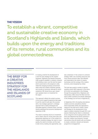 industries, Highlands and Islands Enterprise
which would build on the progress to date,
within which the creative industries operate,
subsectors HIE should focus upon, based
5) and the need to build upon this success
with a new strategic approach; a strategic
approach that is clearly developed and
articulated against a coherent Vision, and that
objectives of HIE.
quickly, the need to innovate, and the need
to take risk by creating new approaches, was
THE BRIEF FOR
A CREATIVE
INDUSTRIES
STRATEGY FOR
THE HIGHLANDS
AND ISLANDS OF
SCOTLAND
CREATIVE INDUSTRIES STRATEGY
and responded to the nature of creative
businesses and the ecology of the creative
all of which are addressed in this Strategy
Interventions. [More about the Brief and how
Senior Associates (ASA) was appointed to
respond to the brief and to create a Vision
beyond. Delivering this Vision is understood
interventions that will interact with one another
THE VISION
To establish a vibrant, competitive
and sustainable creative economy in
Scotland’s Highlands and Islands, which
builds upon the energy and traditions
of its remote, rural communities and its
global connectedness.
 