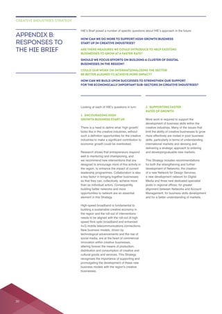 1. ENCOURAGING HIGH
GROWTH BUSINESS START UP
looks like in the creative industries; without
Research shows that entrepreneurs respond
a key factor in bringing together businesses
than as individual actors. Consequently,
opportunities to network are an essential
the region and the roll-out of interventions
needs to be aligned with the roll-out of high
innovation within creative businesses,
cultural goods and services. This Strategy
businesses.
2. SUPPORTING FASTER
RATES OF GROWTH
More work is required to support the
creative industries. Many of the issues that
delivering a strategic approach to entering
for both the strengthening and further
of a new Network for Design Services,
Media and three new dedicated specialist
APPENDIX B:
RESPONSES TO
THE HIE BRIEF
CREATIVE INDUSTRIES STRATEGY
HOW CAN WE DO MORE TO SUPPORT HIGH GROWTH BUSINESS
START UP IN CREATIVE INDUSTRIES?
ARE THERE MEASURES WE COULD INTRODUCE TO HELP EXISTING
BUSINESSES TO GROW AT A FASTER RATE?
SHOULD WE FOCUS EFFORTS ON BUILDING A CLUSTER OF DIGITAL
BUSINESSES IN THE REGION?
COULD OUR WORK ON INTERNATIONALISING THE SECTOR
BE BETTER ALIGNED TO ACHIEVE MORE IMPACT?
HOW CAN WE BUILD UPON SUCCESSES TO STRENGTHEN OUR SUPPORT
FOR THE ECONOMICALLY IMPORTANT SUB-SECTORS IN CREATIVE INDUSTRIES?
30
 