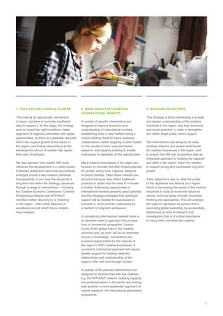 3. THE CASE FOR A DIGITAL CLUSTER
data to support it. At this stage, the strategy
opportunities, so there is a graduate resource
which can support growth of the sector in
the region; and linking interventions to the
We also question how readily HIE could
Consequently, in our view this should be a
Entrepreneur Awards and WITHOUT
4. MORE IMPACT IN TARGETING
INTERNATIONAL MARKETS
critical building block for future business
collaborations; better targeting of effort based
research; and capacity building to enable
businesses to capitalise on the opportunities.
Many creative businesses in the region are
for growth, being local, regional, diaspora
products or styles and the need to innovate
support will be needed for businesses to
an absolute need to approach this process
is one of two global hubs in the creative
source of knowledge, connections and
greater support for building networks,
relationships and understanding of the
e.g. the WITHOUT network; building capacity
5. BUILDING ON SUCCESS
This Strategy is about developing a broader
and deeper understanding of the creative
and social potential, in order to strengthen
and better target public sector support.
for creative businesses in the region, and
to ensure that HIE and its partners take an
integrated approach to building the capacity
and skills in the region, which are needed
growth.
of the Highlands and Islands as a region
which is harnessing the power of the creative
thinking and approaches. This will underpin
addressing an area of research and
31
 