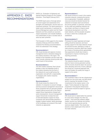 EKOS Ltd - Evaluation of Highlands and
Islands Enterprise Support for the Creative
The EKOS report gives a thorough picture
strengths and weaknesses, and the return on
what has been achieved.
The Evaluation of HIE support for the creative
which are addressed in this Strategy.
Recommendation 1
HIE should develop and approve at senior
the creative industries in the region. The
work currently underway should provide very
useful inputs to that process.
Recommendation 2
develop a clear and digestible guide to
the creative industries and the work of
the networks for use by staff across the
organisation and staff with a responsibility
for engaging with creative industries
organisations.
Recommendation 3
HIE should review the criteria for the
support those organisations charged with
support should also increase the level
of internationalisation support for those
of the knowledge and contacts of the trade
networks as appropriate.
Recommendation 4
HIE should continue to invest in the creative
industries networks, reviewing the service
resources should be directed towards the
networks to increase reach and enhance
the service portfolio. In particular, resources
for the crafts and publishing networks are
established.
Recommendation 5
Processes for project appraisal and target
funding support for the trade networks should
reporting processes.
Recommendation 6
The networks should be asked to develop
plans for future revenue generation activity,
when allocating resources in future, although
does not threaten the quality and range of
support to the sector.
Recommendation 7
projects are now sunk costs, and HIE should
region. Future proposals for large scale
for the sector should be subject to rigorous
appraisal.
Recommendation 8
for cross-sector linkages into other key
food a drink (sponsorship etc) and life
sciences (digital health). This should also
the trade networks.
APPENDIX C: EKOS
RECOMMENDATIONS
CREATIVE INDUSTRIES STRATEGY
32
 