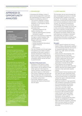 1. METHODOLOGY
In developing this Strategy, a series of
actions was envisaged which would build
–
industries, or sub-sectors of creative
industries, at a sub-regional, national
or UK-wide level.
– The current interventions by HIE,
–
creative industries; and
–
– The current role of partners in supporting
particularly agencies in Edinburgh,
– Creative Scotland.
–
– Scottish Enterprise.
– UKTI.
– British Council.
– The role of Scottish and UK trade bodies.
–
businesses as they seek to achieve a
growth oriented, always recognising the
Key tools in this process were:
– Evaluations of and reports on these
– Desk research into the approach of other
creative industries, looking particularly at
– Face-to-face or telephone interviews with
key individuals within HIE including local
co-ordination and provision.
– Face-to-face, telephone or group
interviews with creative entrepreneurs
2. A SWOT ANALYSIS
been considerable and has led us to develop
the following SWOT analysis of the issues
facing HIE. This knowledge, coupled with our
of this Strategy. Many of the interventions
they can be nuanced to provide particular
the Highlands and Islands. Others are new,
the sector.
Strengths
– Inherent regional creativity and a strong
–
obviously evidenced in the Gaelic
England and Norway, coupled with
(particularly in Canada and the USA).
– Trade Networks have successfully
engaged the sub-sectors within which they
nuanced to need, particularly capacity
building.
–
Tweed) and in food and drink (particularly
identity and recognition.
–
optic broadband connectivity for business
and the general public (the business
businesses operate) is in place, and
– Inverness is well connected by plane
Manchester, and the wealth of
international connections that they afford.
–
wider international recognition, particularly
still further.
APPENDIX D:
OPPORTUNITY
ANALYSIS
CREATIVE INDUSTRIES STRATEGY
CONTENTS
START-UPS
It should be noted that because of
Brief, in our research we did not consider
the initial advice to business start-ups
which is provided by Business Gateway,
or support by agencies such as the
quarters and entirely accept that the
the Zeitgeist and delivers an unforeseen
coupled with the keen eye of a creative
part of any planned, strategic business
understand that the ecology of a
successful creative industries sector
depends greatly on a series of factors
the scope of this piece of work but which
draw deeply upon HIE interventions that
there is a need to think carefully about
to ensure that the region can derive
in both.
34
 