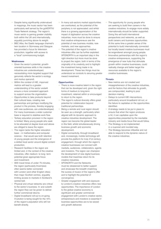 –
particularly well served by the goNORTH/
both within the UK and internationally,
arguably punching above its weight.
–
twin location in Stornoway and Glasgow
has provided a focus for television
production, together with access to
Weaknesses
–
oriented business skills in the creative
industries are underdeveloped,
–
understanding of the sector andwill
to support across the organisation.
– Opportunities to take products beyond
their cultural base, creating new
product in the process, thereby engaging
with new audiences, are underdeveloped.
– Tertiary education provision in the region
to be educated at degree level and above
are obliged to leave the region.
– The region lacks the higher education
a skilled local sector around digital content
production.
– Research facilities in the region are
potential given appropriate focus
–
the region (particularly Inverness)
with London (and other English cities)
central belt.
– Physical and virtual networks are critical
the region they can be grown to deliver
– Digital broadband roll-out is on-going.
–
are overlooked, as the potential of the
periphery is not appreciated; and whilst
there is a growing appreciation of the
that creative entrepreneurs see the
–
originality of its creativity and to highlight
understood as conduits to securing greater
Opportunities
–
that can be developed and, given the right
to return to the region.
–
potential for collaboration beyond
traditional partnerships.
–
be seen as a strength, particularly when
– Digital connectivity, through broadband
creative businesses can connect with
creative industries.
–
and to highlight the potential of
convergence.
–
entrepreneurs and investors is essential if
business opportunities are to be seized
and growth delivered.
– The opportunity for young people who
are seeking to build their careers in the
internationally should be better supported.
Doing this will build international
perspectives and networks, as well as
build careers and business opportunities.
potential to build internationally connected
–
creative entrepreneurs, supporting the
growth within creative businesses, could
radically change and better target the
creative businesses.
Threats
–
– Delays to current HIE interventions,
particularly around broadband roll out, or
the failure to capitalise on the opportunities
– A strategy needs to be put in place to
ensure that when the region produces
a hit, it can capitalise upon the
opportunities presented by the inevitable
–
in a nuanced and rounded way.
–
the creative industries.
35
 