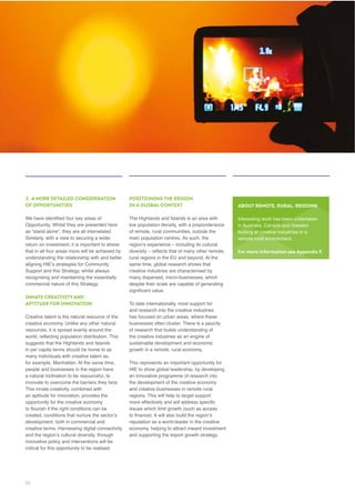 3. A MORE DETAILED CONSIDERATION
OF OPPORTUNITIES
Opportunity. Whilst they are presented here
as “stand alone”, they are all interrelated.
understanding the relationship with and better
Support and this Strategy, whilst always
INNATE CREATIVITY AND
APTITUDE FOR INNOVATION
Creative talent is the natural resource of the
resources, it is spread evenly around the
suggests that the Highlands and Islands
people and businesses in the region have
a natural inclination to be resourceful, to
an aptitude for innovation, provides the
innovative policy and interventions will be
critical for this opportunity to be realised.
POSITIONING THE REGION
IN A GLOBAL CONTEXT
The Highlands and Islands is an area with
low population density, with a preponderance
rural regions in the EU and beyond. At the
creative industries are characterised by
despite their scale are capable of generating
and research into the creative industries
has focused on urban areas, where these
businesses often cluster. There is a paucity
of research that builds understanding of
the creative industries as an engine of
HIE to show global leadership, by developing
regions. This will help to target support
reputation as a world-leader in the creative
ABOUT REMOTE, RURAL, REGIONS
Interesting work has been undertaken
in Australia, Canada and Sweden
looking at creative industries in a
For more information see Appendix F.
36
 