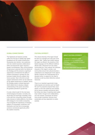 GLOBAL CONNECTEDNESS
The Highlands and Islands currently
and new creative business collaborations
within and beyond the region requires a
opportunity to revolutionise the ability of
creative businesses to develop the new
as the digital infrastructure is realised. Hence
the Strategy adopts a phased approach,
understanding of the sector and where
the greatest potential for growth lies.
of technological innovation. Currently one,
distribution and how this is increasingly
the creative industries.
CULTURAL DIVERSITY
The cultural diversity of the region should
be seen as a strength and a key part of the
the region as different, the presence of the
Gaelic language and the different traditions
identity. However this understanding has to
develop further, to respond to the need to
develop as well as protect distinctive cultural
resources.
cultural goods and services (such as Gaelic
local content, through novel collaborations
sustainable and less dependent on public
subsidy.
ABOUT CULTURAL DIVERSITY
Convention for the Protection and
For more information see Appendix E.
37
 