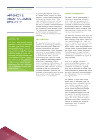 In positioning the Highlands and Islands
diversity of the region should be seen as a
they wish to nurture in a world where creative
The Highlands and Islands are recognised
as distinctive and various aspects of
advantage.
GAELIC LANGUAGE
potential is the Gaelic language. There is no
reason why content created in the Gaelic
language cannot resonate with and be
an international hit. Public support for
Gaelic language and culture can achieve
should seek to forge links between creative
innovation wherever it is happening, and
encourage content production which currently
HERITAGE AS OPPORTUNITY
Moray, Orkney, Shetland etc. This presents
a challenge when seeking to raise the whole
the distinct identities of different geographical
rugged scenery, pure water, and peaty
engendered since the Victorian era, is well
considered to hark back to a bygone era,
connotations of creativity and originality
is a region where people have the space and
and original content.
The challenge for HIE is how to provide
support which the businesses (often sole
understanding of the needs of these
types of creative businesses, and of how
they operate, HIE can offer relevant and
understanding which are critical to
APPENDIX E:
ABOUT CULTURAL
DIVERSITY
CREATIVE INDUSTRIES STRATEGY
ABOUT SAM TÂN
and then by the BBC in English. The
have all contributed to the value of this
global character.
38
 