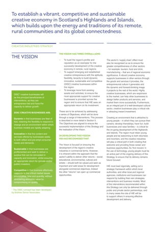 THE VISION HAS THREE OVERALL AIMS:
—
—
creative entrepreneurs with the aptitude,
(DISC) creative businesses within
the region.
—
assets and activities, to ensure the
businesses is provided across the
region and to ensure that HIE sees an
These are to be achieved by addressing
a series of Objectives, which will be done
through a range of Interventions. This process
The Objectives are aligned to ensure the
the realisation of the Vision.
IN DEVELOPING THIS VISION
HIE HAS RECOGNISED THAT:
The Vision is focused on ensuring the
it is inherent within the approach that the
opportunities.
THE VISION
CREATIVE INDUSTRIES STRATEGY
also be recognised so as to ensure the
supports businesses in other sectors through
the goods and services it provides, the
entrepreneurial culture it generates and
it projects to the rest of the world. Highly
creative businesses, which are responsive
design better products and services, and
as an integral part of a well-developed cultural
sector, creative businesses play a critical role
careers, develop friendships, have fun, build
will play a critical part in both creating that
an active part of the ongoing delivery of this
future focused.
authorities, and other local and regional
agencies, institutions and businesses can
respond by building their own strategies,
this Strategy can only be delivered through
public and private sector partnerships, and
to support others in ensuring effective
DISC* creative businesses will
interventions, as they are
entrepreneur-led and have the
capacity to deliver growth.
DISC CREATIVE BUSINESSES ARE:
Dynamic
Innovative in that the content and
services offered by businesses seeks
Sustainable in that businesses are
surplus that can be reinvested in
capacity and innovation, whilst ensuring
an appropriate return for (private and/or
public) investors.
Competitive in that business effectively
To establish a vibrant, competitive and sustainable
creative economy in Scotland’s Highlands and Islands,
which builds upon the energy and traditions of its remote,
rural communities and its global connectedness.
* The DISC concept has been developed
by Andrew Senior Associates
4
 