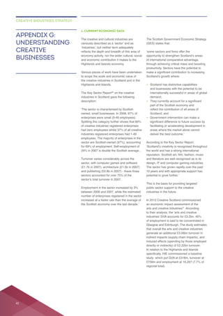 1. CURRENT ECONOMIC DATA
The creative and cultural industries are
Various pieces of work have been undertaken
the creative industries in Scotland and in the
Highlands and Islands.
The Key Sector Report on the creative
industries in Scotland gave the following
of creative industries registered enterprises
Turnover varies considerably across the
increased at a faster rate than the average of
productivity. Sectors have the potential to
– Scotland has distinctive capabilities
and businesses with the potential to be
internationally successful in areas of global
–
Scotland; and
–
According to the Key Sector Report,
the world and has a strong international
and literature are well recognised as is its
The sector has grown rapidly over the past
This is the basis for providing targeted
public sector support to the creative
industries in the future.
arts and creative industries . According
that overall the arts and creative industries
In relation to the Highlands and Islands
regional total).
APPENDIX G:
UNDERSTANDING
CREATIVE
BUSINESSES
CREATIVE INDUSTRIES STRATEGY
42
 