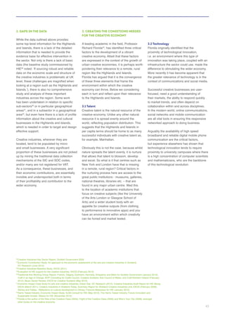 2. GAPS IN THE DATA
While the data outlined above provides
and Islands, there is a lack of the detailed
evidence base for effective intervention in
the sector. Not only is there a lack of basic
HIE
looking at a region such as the Highlands and
sub-sectors or in particular geographical
areas , and in a subsector in a geographical
area
businesses in the Highlands and Islands,
which is needed in order to target and design
effective support.
Creative industries, wherever they are
proportion of these businesses are not picked
As a consequence, these businesses, and
3. CREATING THE CONDITIONS NEEDED
FOR THE CREATIVE ECONOMY
Richard Florida
region like the Highlands and Islands.
Florida has argued that it is the convergence
to the Highlands and Islands.
3.1 Talent
Creative talent is the natural resource of the
resource it is spread evenly around the
suggests that the Highlands and Islands in
successful individuals with creative talent as,
Obviously this is not the case, because whilst
nature spreads the talent evenly, it is nurture
the nurturing process here are access to the
focus on creative subjects (like the University
of the Arts London or Glasgow School of
Arts) and a wider student body with an
3.2 Technology
innovation was taking place, coupled with an
the greater relevance of technology is in the
Successful creative businesses are user-
focused, need a good understanding of
collaboration within and across disciplines.
are all vital tools in ensuring this responsive
networked approach to doing business.
Arguably the availability of high speed
technological innovation tends to require
of this technological revolution.
Craft in an Age of Change, BOP Consulting for Crafts Council, Creative Scotland, Arts Council of Wales, and Craft Northern Ireland (February
43
 