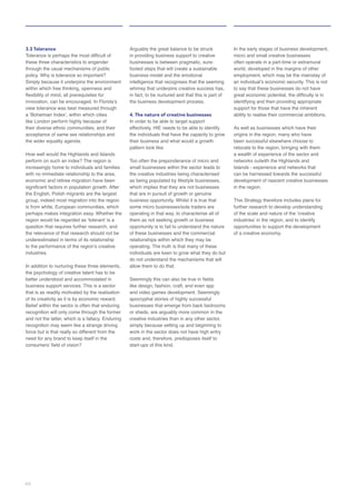 3.3 Tolerance
these three characteristics to engender
within which free thinking, openness and
the wider equality agenda.
How well would the Highlands and Islands
question that requires further research, and
the relevance of that research should not be
industries.
the psychology of creative talent has to be
business support services. This is a sector
Belief within the sector is often that enduring
and not the latter, which is a fallacy. Enduring
need for any brand to keep itself in the
Arguably the great balance to be struck
in providing business support to creative
footed steps that will create a sustainable
in fact, to be nurtured and that this is part of
4. The nature of creative businesses
In order to be able to target support
effectively, HIE needs to be able to identify
the individuals that have the capacity to grow
their business and what would a growth
pattern look like.
the creative industries being characterised
as being populated by lifestyle businesses,
that are in pursuit of growth or genuine
business opportunity. Whilst it is true that
operating in that way, to characterise all of
opportunity is to fail to understand the nature
individuals are keen to grow what they do but
like design, fashion, craft, and even app
apocryphal stories of highly successful
creative industries than in any other sector,
work in the sector does not have high entry
costs and, therefore, predisposes itself to
start-ups of this kind.
to say that these businesses do not have
identifying and then providing appropriate
support for those that have the inherent
As well as businesses which have their
been successful elsewhere choose to
networks outwith the Highlands and
can be harnessed towards the successful
in the region.
This Strategy therefore includes plans for
further research to develop understanding
44
 