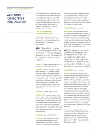the Objectives and their relationship to both
delivery of each Intervention (detail about
each Intervention is then provided in
to support their prioritisation.
1. OBJECTIVES AND THE
RATIONALE BEHIND THEM
of Objectives have been established. This
section provides a rationale for
each Objective.
AIM: To build the region’s
profile and reputation as an
exemplar for the successful
development of the creative
economy in remote, rural
regions.
OBJECTIVE: Show global leadership on the
RATIONALE:
global reputation as a place with natural
resources, diverse cultural traditions and
future focused businesses that is attractive to
developing the region as a centre of research
and by developing partnerships to help
deliver innovative business support and to
and overseas.
OBJECTIVE: Engage Young People
RATIONALE:
young creative entrepreneurs, students and
young people in the delivery of this Strategy
will ensure that it is future focused and able
to both deliver local creative jobs and build
local creative businesses. Young people
technical innovation and provide a particularly
strong bell weather for cultural, creative and
OBJECTIVE:
RATIONALE:
innovation and are central to the further
international partnerships and taking the best
OBJECTIVE: Celebrate success
RATIONALE: The planned interventions
successful local creative entrepreneurs and
centre of creativity and innovation, and build
AIM: To support emerging
and established creative
entrepreneurs with the
aptitude, flexibility and
tenacity to build dynamic,
innovative, sustainable and
competitive (DISC) creative
businesses within the region.
OBJECTIVE:
RATIONALE: Internationalisation of the
they are to achieve their true potential. In
part, this requires innovation in their offer to
opportunities for international collaboration,
and greater participation in targeted (both in
and trade fairs. More work is also required
effectively.
The successful strategy that has been
developed to bring international buyers to
be developed further and deployed in other
APPENDIX H:
OBJECTIVES
AND DELIVERY
CREATIVE INDUSTRIES STRATEGY
45
 
