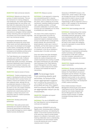 OBJECTIVE:
RATIONALE: Networks are critical to the
success of creative businesses. They are
and projecting talent into new arenas, and
they foster the collaborations that are at the
creative industries. The Strategy envisages
businesses look beyond the narrow band
of their sector and build relationships that
allow value to be developed and leveraged
in other sectors. Consequently, the Trade
convergence and facilitating working across
creative industries sectors and beyond.
The Trade Networks are an essential and
the region.
OBJECTIVE:
RATIONALE: Creative entrepreneurs need
the nature of risk in the creative industries.
developed, as these have proven to be
particularly useful for creative businesses
OBJECTIVE: Develop public-private
partnerships
RATIONALE: New public-private sector
partnerships are required to develop new
OBJECTIVE: Measure success
RATIONALE:
and understanding growth is required.
this sector, value is created by one of three
successful collaboration. In all three cases
business size and scaleability are not critical
The nature of the creative industries is
turnover and GVA will fail to reveal genuine
identify the creative entrepreneurs and
creative businesses that currently sit outwith
client businesses of the Trade Networks,
interventions.
AIM: To leverage more
from existing assets and
activities, to ensure the
most appropriate support
for creative businesses is
provided across the region
and to ensure that HIE sees
an appropriate return on its
investment.
OBJECTIVE:
RATIONALE:
fostering collaboration and an understanding
industries event in Europe.
we envisage that as part of this Strategy,
steps should be taken to secure its long
independently of HIE but responds to and is a
OBJECTIVE: Build knowledge within HIE
RATIONALE: Understanding of the creative
necessitates particular approaches, needs
responsibility for delivering the Strategy
will need to work closely with colleagues
across the organisation to ensure that the
Vision is realised.
Trade Networks is recognised by participating
creative businesses, the knowledge
to be less consistent, particularly as it
pertains to creative enterprise and creative
entrepreneurship.
OBJECTIVE:
RATIONALE:
a greater unity of purpose and integration
between the Trade Network and account
knowledge of those supporting the Trade
of DISC creative businesses.
Every creative business in Account
Trade Network and the Trade Networks
business support products, to facilitate
involved.
46
 