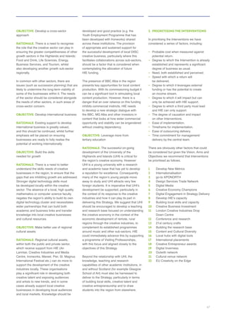 OBJECTIVE: Develop a cross-sector
approach
RATIONALE: There is a need to recognise
the role that the creative sector can play in
Food and Drink, Life Sciences, Energy,
also developing another growth sub-sector
regionally.
issues (such as succession planning) that are
of the sector should be considered alongside
the needs of other sectors, in such areas of
cross-sector concern.
OBJECTIVE: Develop international business
RATIONALE:
international business is greatly valued,
and this should be continued, whilst further
businesses are ready to fully realise the
potential of working internationally.
OBJECTIVE: Build the skills
needed for growth
RATIONALE: There is a need to better
understand the skills needs of creative
businesses in the region, to ensure that the
gaps that are inhibiting growth are addressed.
be developed locally within the creative
sector. The absence of a local, high quality
digital technology cluster and necessitates
wider partnerships that can build both
knowledge into local creative businesses
and cultural resources.
OBJECTIVE: Make better use of regional
cultural assets
RATIONALE: Regional cultural assets,
within both the public and private sector,
Lanntair, Creative Industries and Media
Centre, Ironworks, Mareel, Pier, St. Magnus
industries locally. These organisations
cases already support local creative
businesses in developing local audiences
developed and good practice (e.g. the
been developed with Ironworks) shared
across these institutions. The provision
of appropriate and sustained support for
creative business, particularly where this
facilitates collaborations across sub-sectors,
should be a factor that is considered when
HIE funding.
The presence of BBC Alba in the region
presents key opportunities for local content
content production. However, there is a
danger that an over reliance on this funding
to develop a new strategic dialogue with
the BBC, MG Alba and other investors in
opportunity and stability can be engendered
without creating dependency.
OBJECTIVE:
tertiary education
RATIONALE: The successful on-going
Highlands and Islands (UHI) is critical for
UHI is a young university with a research
away to study and UHI attracts very few
industries and how it can play its part in
delivering this Strategy. We suggest that UHI
should be encouraged to develop a teaching
and research base focused on understanding
regions through the creative industries, to
with this focus and aligned closely to the
objectives of this Strategy.
Beyond the relationship with UHI, the
knowledge, teaching and research
of building local skills, creative talent and
creative entrepreneurship and to draw
2. PRIORITISING THE INTERVENTIONS
In prioritising the Interventions we have
–
potential return.
– Degree to which the Intervention is already
degree of business as usual.
– Need, both established and perceived.
– Speed with which a return will
be delivered.
–
funding or has the potential to create
–
only be achieved with HIE support.
–
and HIE can only support.
–
on other Interventions.
–
–
– Ease of outsourcing delivery.
–
There are obviously other factors that could
be prioritised as follows.
1 Develop New Metrics
2 Internationalisation
3
4 Design Services Trade Network
5 Digital Media
6
7
8
9 Building local skills and capacity
10
11 London Creative Industries Drop
Down Centre
12 Conference and research
13
14 Building the research base
15 Content and Cultural Diversity
16 Local hubs with digital tools
17
18 Creative Entrepreneur awards
19 Digital Inverness
20 Outwith network
21 Cultural venue network
22 EU Creativity on the Edge
47
 