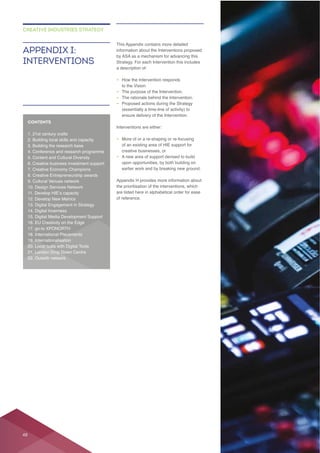 Strategy. For each Intervention this includes
– How the Intervention responds
to the Vision.
– The purpose of the Intervention.
– The rationale behind the Intervention.
– Proposed actions during the Strategy
ensure delivery of the Intervention.
– More of or a re-shaping or re-focusing
creative businesses, or
– A new area of support devised to build
upon opportunities, by both building on
earlier work and by breaking new ground.
the prioritisation of the interventions, which
are listed here in alphabetical order for ease
of reference.
APPENDIX I:
INTERVENTIONS
CREATIVE INDUSTRIES STRATEGY
CONTENTS
5. Content and Cultural Diversity
48
 
