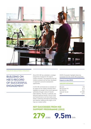 notable successes and has been developed
opportunities.
its support for the creative industries which
highlights the strength of the current approach,
particularly through a series of industry
trade networks. This work, in particular, has
strides in delivering international partnerships
and networks, helping put the region on the
BUILDING ON
HIE’S RECORD
OF SUCCESSFUL
ENGAGEMENT
CREATIVE INDUSTRIES STRATEGY
Impacts to date (2013)
INDUSTRY NETWORKS
279JOBS 9.5mGVA
KEY SUCCESSES FROM HIE
SUPPORT PROGRAMME (2013)
5
 