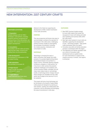 Delivers to the Vision by supporting the
in the crafts sub-sector.
PURPOSE
use technology to enhance the operation of
businesses in the crafts sector, challenging
the processes of production (including
the creative process), distribution and
RATIONALE
Technology is changing the ways in
personalised designs to be printed in a
it has done in other sectors this presents
hostile, to technology-driven change. And yet
these changes are inevitable and the crafts
sector has to adapt to this new era if it is to
be sustained.
This project will look at how technology can
crafts people and designers by opening up
the value of provenance in new ways.
OUTCOMES
1.
the crafts sector.
2.
crafts businesses within the region.
3. Innovative new skills and tertiary education
provision is developed within the region.
4. The Highlands and Islands reputation both
as a centre of innovative crafts
for novel interventions in support of the
is enhanced.
NEW INTERVENTION: 21ST CENTURY CRAFTS
CREATIVE INDUSTRIES STRATEGY
PROPOSED ACTIVITIES
1. Preparation:
Detailed dialogue with the TSB is
developed. Local partners, including
business focus of this intervention), are
2. Consultation:
Consultation with the crafts sub-sector,
capturing their ideas, concerns and
3. Bid development:
for project funding.
4. Bid submission
5. Project launch
6. Project delivery
Project delivered over three years.
50
 