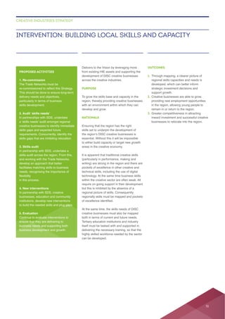 across the creative industries.
PURPOSE
To grow the skills base and capacity in the
region, thereby providing creative businesses
develop and grow.
RATIONALE
Ensuring that the region has the right
to either build capacity or target new growth
It is apparent that traditional creative skills
writing) are strong in the region and there are
technical skills, including the use of digital
within the creative sector are often weak. All
but this is inhibited by the absence of a
regional picture of skills. Consequently
Tertiary education institutions and industry
delivering the necessary training, so that the
highly skilled workforce needed by the sector
can be developed.
OUTCOMES
1.
regional skills capacities and needs is
support growth.
2. Creative businesses are able to grow,
in the region, allowing young people to
3.
businesses to relocate into the region.
INTERVENTION: BUILDING LOCAL SKILLS AND CAPACITY
CREATIVE INDUSTRIES STRATEGY
PROPOSED ACTIVITIES
1. Re-commission
delivery needs and objectives,
In partnerships with SDS, undertake
skills gaps that are inhibiting relocation.
3. Skills audit
In partnership with SDS, undertake a
and working with the Trade Networks,
develop an approach that better
in this process.
4. New interventions
In partnership with SDS, creative
institutions, develop new interventions
to build the needed skills and plug gaps.
5. Evaluation
Continue to evaluate interventions to
ensure that they are delivering to
business needs and supporting both
51
 