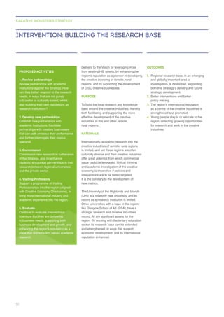 of DISC creative businesses.
PURPOSE
To build the local research and knowledge
base around the creative industries, thereby
rural regions.
RATIONALE
culturally diverse and their creative industries
value could be leveraged. Critical thinking
interventions are to be better targeted.
The University of the Highlands and Islands
(UHI) is a relatively new university, and its
Other universities with a base in the region,
like Glasgow School of Art (GSA), have a
stronger research and creative industries
region. By working with the tertiary education
and strengthened, in ways that support
reputation enhanced.
OUTCOMES
1.
investigation, is developed, supporting
2. Better interventions and better
3.
as a centre of the creative industries is
4. Young people stay in or relocate to the
for research and work in the creative
industries.
INTERVENTION: BUILDING THE RESEARCH BASE
CREATIVE INDUSTRIES STRATEGY
PROPOSED ACTIVITIES
1. Review partnerships
institutions against the Strategy. How
can they better respond to the research
needs, in ways that are not purely
sub sector or culturally based, whilst
also building their own reputations as
2. Develop new partnerships
Establish new partnerships with
partnerships with creative businesses
operandi.
3. Commission
of the Strategy, and (to enhance
capacity) encourage partnerships in that
research between regional universities
and the private sector.
4. Visiting Professors
Professorships into the region (aligned
5. Evaluate
Continue to evaluate interventions
to ensure that they are delivering
to business needs, supporting both
research.
52
 
