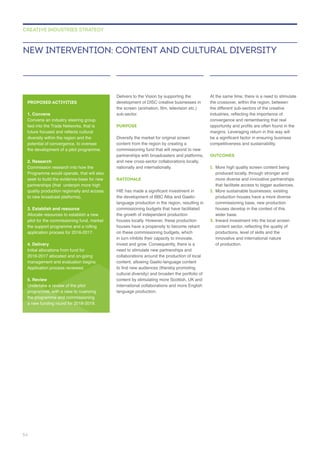 Delivers to the Vision by supporting the
sub-sector.
PURPOSE
and new cross-sector collaborations locally,
nationally and internationally.
RATIONALE
language production in the region, resulting in
the growth of independent production
houses locally. However, these production
in turn inhibits their capacity to innovate,
invest and grow. Consequently, there is a
collaborations around the production of local
content, allowing Gaelic-language content
cultural diversity) and broaden the portfolio of
language production.
the crossover, within the region, between
the different sub-sectors of the creative
OUTCOMES
1. More high quality screen content being
produced locally, through stronger and
that facilitate access to bigger audiences.
2.
wider base.
3.
productions, level of skills and the
innovative and international nature
of production.
NEW INTERVENTION: CONTENT AND CULTURAL DIVERSITY
CREATIVE INDUSTRIES STRATEGY
PROPOSED ACTIVITIES
1. Convene
Convene an industry steering group,
tied into the Trade Networks, that is
diversity within the region and the
potential of convergence, to oversee
2. Research
seek to build the evidence-base for new
quality production regionally and access
3. Establish and resource
Allocate resources to establish a new
4. Delivery
Application process reviewed.
5. Review
Undertake a review of the pilot
54
 