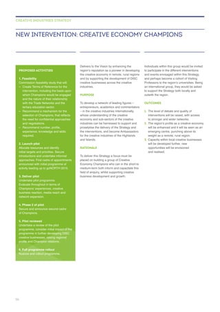 Delivers to the Vision by enhancing the
creative businesses across the creative
industries.
PURPOSE
whose understanding of the creative
industries can be harnessed to support and
proselytise the delivery of the Strategy and
for the creative industries of the Highlands
and Islands.
RATIONALE
placed on building a group of Creative
Individuals within this group would be invited
to participate in the different interventions
and events envisaged within this Strategy,
an international group, they would be asked
to support the Strategy both locally and
outwith the region.
OUTCOMES
1. The level of debate and quality of
interventions will be raised, with access
to stronger and wider networks.
2.
will be enhanced and it will be seen as an
3. Capacity within local creative businesses
will be developed further, new
opportunities will be envisioned
and realised.
NEW INTERVENTION: CREATIVE ECONOMY CHAMPIONS
CREATIVE INDUSTRIES STRATEGY
PROPOSED ACTIVITIES
1. Feasibility
–
intervention, including the basis upon
and the nature of their relationship
with the Trade Networks and the
tertiary education sector.
–
and negotiations.
–
required.
2. Launch pilot
Allocate resources and identify
initial targets and prioritise. Secure
3. Deliver pilot
4. Phase 2 of pilot
Secure and announce second cadre
5. Pilot reviewed
Undertake a review of the pilot
creative businesses, raising regional
6. Full programme rollout
58
 