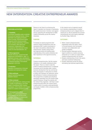Delivers to the Vision by enhancing the
creative businesses across the creative
industries.
PURPOSE
rewards creative entrepreneurs who are
developing DISC creative businesses in
the region and publicly celebrates their
understanding of the creative industries and
RATIONALE
Creative entrepreneurship, like the creative
industries, is not readily understood within
the region. There is a need to raise the
focus and purpose. In doing this it is critical
and attributes of creative entrepreneurship.
awards) because, through the awards and
the network they engender, it will help to build
entrepreneurship within the creative sector,
a sector which is currently underrepresented
and largely invisible in other entrepreneurship
be to develop understanding of creative
entrepreneurship to such a degree that it is
valued per se, with its potential and success
by Scottish Edge, Saltire etc.
OUTCOMES
1. Wider creative entrepreneurship
engendered within the region, which
innovation and collaboration and
2. Success publicly celebrated and the
enhanced so it is seen as a place where
3. Greater understanding of risk in the sector,
4. Greater networking across the sector,
NEW INTERVENTION: CREATIVE ENTREPRENEUR AWARDS
CREATIVE INDUSTRIES STRATEGY
PROPOSED ACTIVITIES
1. Feasibility
structural and logistical issues, criteria,
application and judging processes,
categories which should be sector
and innovation, Risk taking and
Trade and internationalisation, etc..
2. Pilot programme:
of potential awardees. First awards
3. Evaluation
evaluated and nuanced for repeat.
4. Pilot continues
Establish network.
5. Pilots reviewed
up, quality of applications, and initial
businesses, of the network, and of wider
respect for creative entrepreneurship.
6. Full programme rollout
annual awards over the life of the
59
 